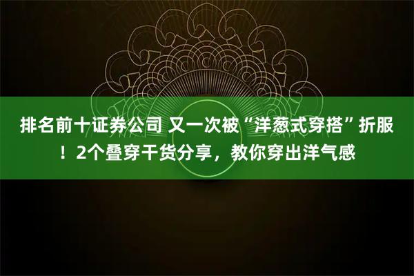 排名前十证券公司 又一次被“洋葱式穿搭”折服！2个叠穿干货分享，教你穿出洋气感
