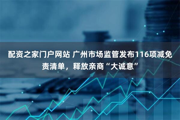 配资之家门户网站 广州市场监管发布116项减免责清单，释放亲商“大诚意”