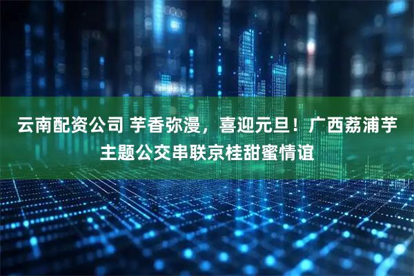 云南配资公司 芋香弥漫，喜迎元旦！广西荔浦芋主题公交串联京桂甜蜜情谊