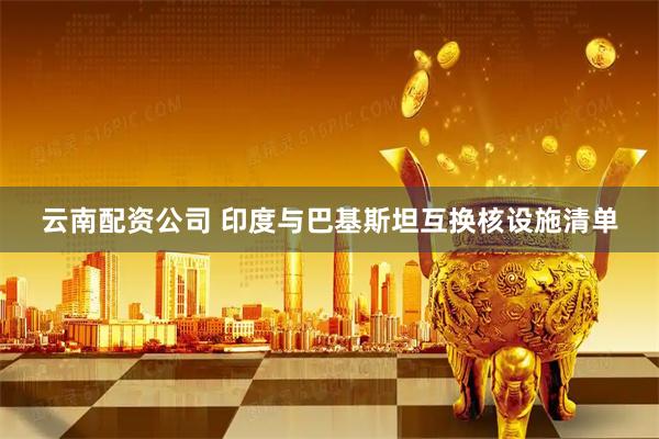 云南配资公司 印度与巴基斯坦互换核设施清单