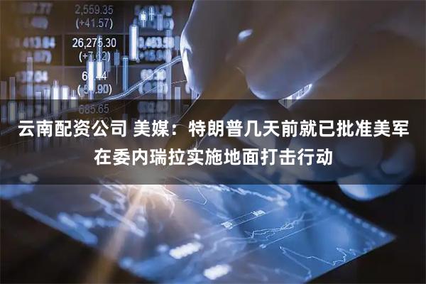 云南配资公司 美媒：特朗普几天前就已批准美军在委内瑞拉实施地面打击行动