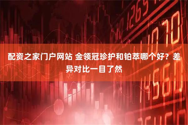 配资之家门户网站 金领冠珍护和铂萃哪个好？差异对比一目了然