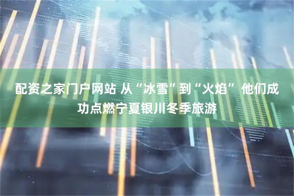 配资之家门户网站 从“冰雪”到“火焰” 他们成功点燃宁夏银川冬季旅游