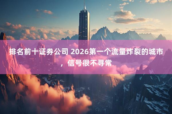 排名前十证券公司 2026第一个流量炸裂的城市,信号很不寻常
