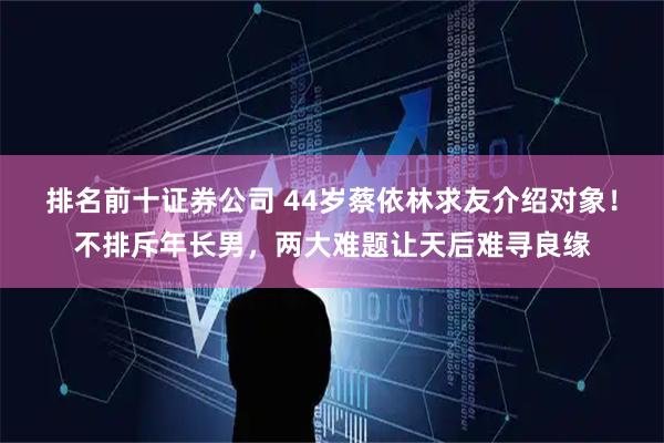 排名前十证券公司 44岁蔡依林求友介绍对象!不排斥年长男,两大难题让天后难寻良缘