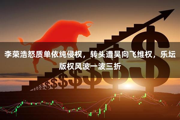 李荣浩怒质单依纯侵权，转头遭吴向飞维权，乐坛版权风波一波三折