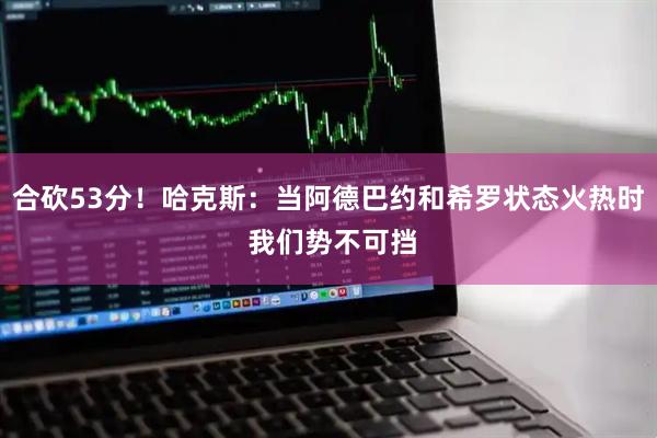 合砍53分！哈克斯：当阿德巴约和希罗状态火热时 我们势不可挡
