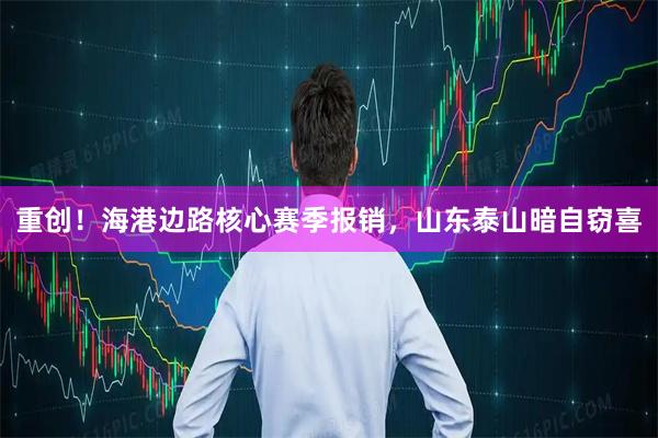 重创！海港边路核心赛季报销，山东泰山暗自窃喜