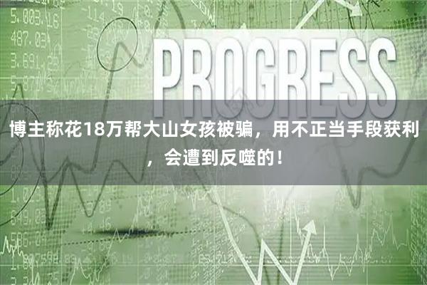 博主称花18万帮大山女孩被骗，用不正当手段获利，会遭到反噬的！