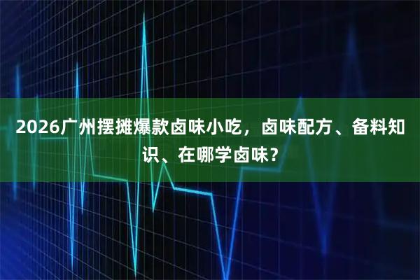 2026广州摆摊爆款卤味小吃，卤味配方、备料知识、在哪学卤味？