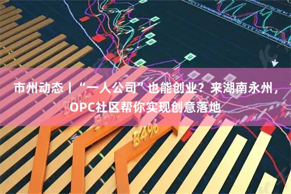 市州动态丨“一人公司”也能创业？来湖南永州，OPC社区帮你实现创意落地