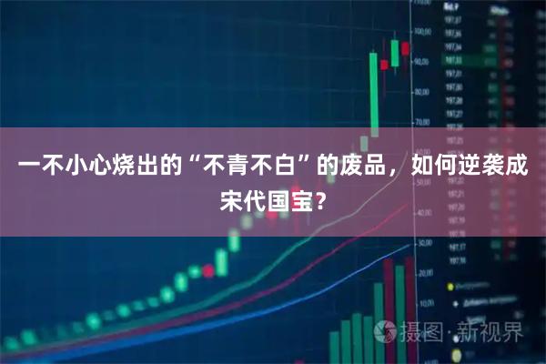 一不小心烧出的“不青不白”的废品，如何逆袭成宋代国宝？