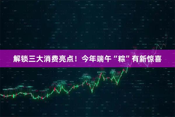 解锁三大消费亮点！今年端午“粽”有新惊喜