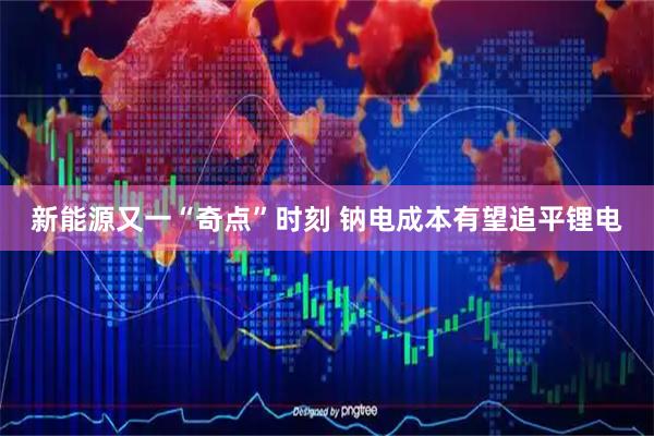 新能源又一“奇点”时刻 钠电成本有望追平锂电