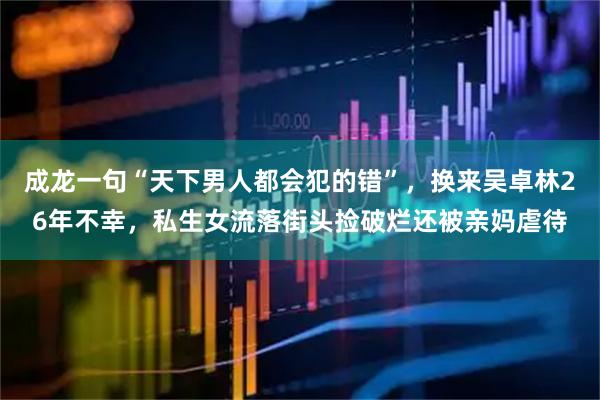 成龙一句“天下男人都会犯的错”,换来吴卓林26年不幸,私生女流落街头捡破烂还被亲妈虐待