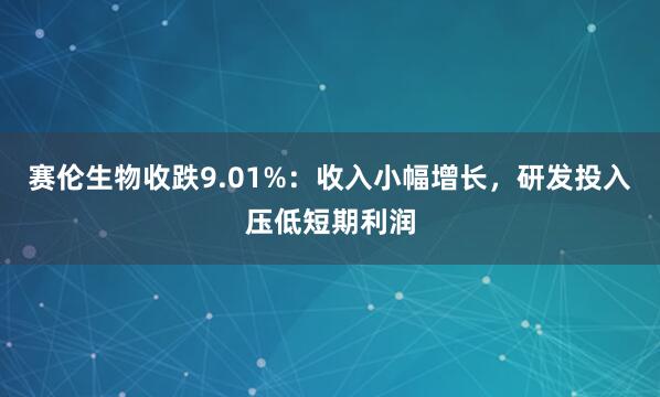赛伦生物收跌9.01%:收入小幅增长,研发投入压低短期利润